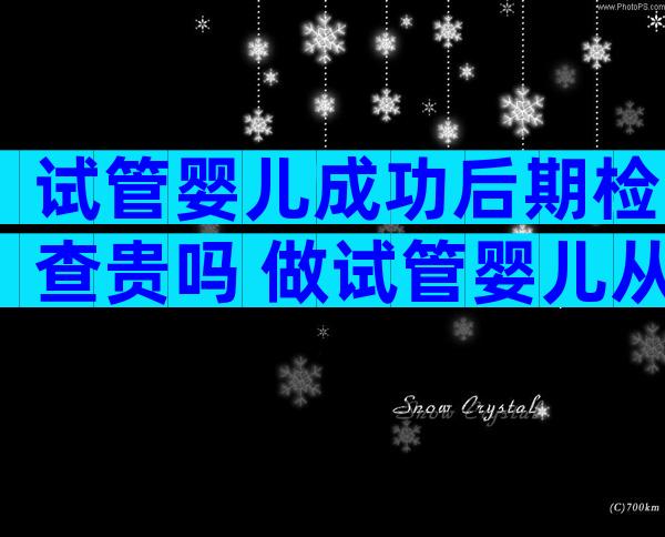 试管婴儿成功后期检查贵吗 做试管婴儿从开始检查到成功需要多长时间